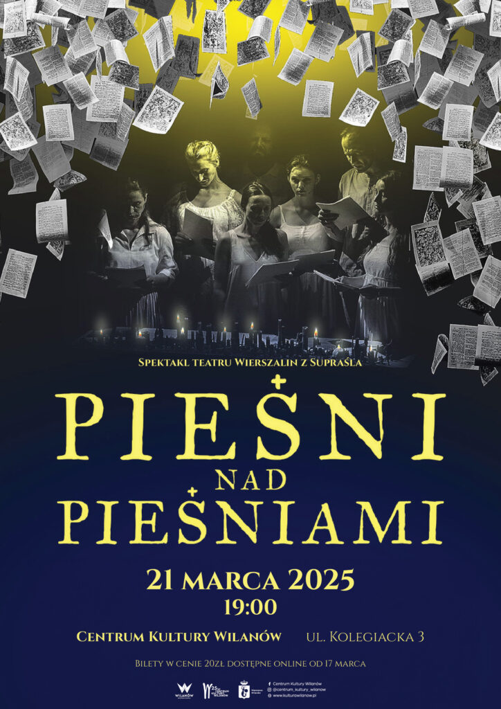21.03.2025 (piątek) „Pieśń nad Pieśniami” – spektakl Teatru Wierszalin z Supraśla Centrum Kultury Wilanów, ul. Kolegiacka 3 Godz. 19:00 Reżyseria: Piotr Tomaszuk O miłości, przeznaczeniu, nadziei, o spotkaniu z drugim człowiekiem i z Bogiem. Najpiękniejsze fragmenty poematów biblijnych w przekładzie Czesława Miłosza i w śpiewanej interpretacji zespołu Teatru Wierszalin. Wejściówki w cenie 20 zł do nabycia w placówkach Centrum Kultury Wilanów oraz on-line od 17 marca. Liczba miejsc jest ograniczona.